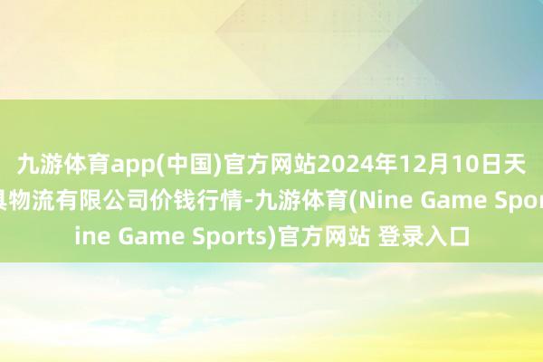 九游体育app(中国)官方网站2024年12月10日天津韩家墅海吉星农家具物流有限公司价钱行情-九游体育(Nine Game Sports)官方网站 登录入口