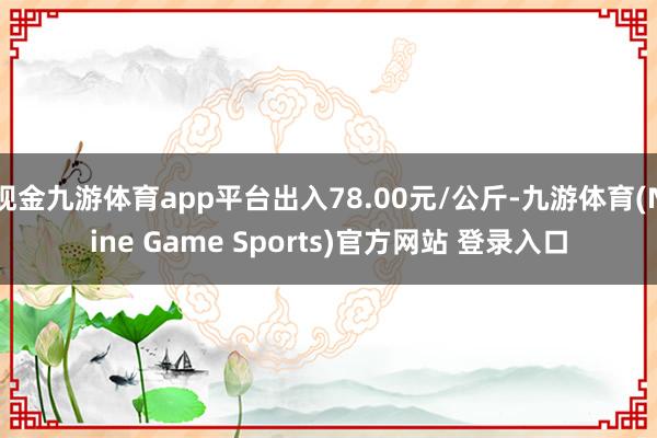 现金九游体育app平台出入78.00元/公斤-九游体育(Nine Game Sports)官方网站 登录入口