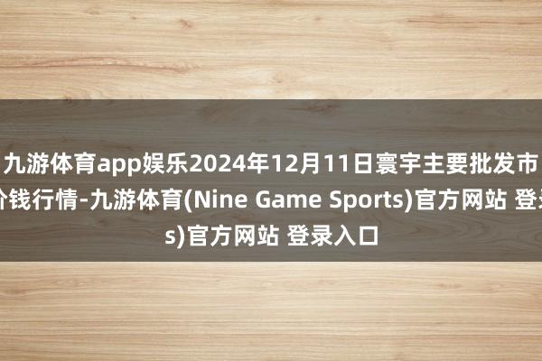 九游体育app娱乐2024年12月11日寰宇主要批发市集牛价钱行情-九游体育(Nine Game Sports)官方网站 登录入口