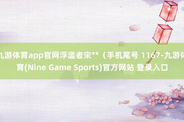 九游体育app官网浮滥者宋**（手机尾号 1167-九游体育(Nine Game Sports)官方网站 登录入口