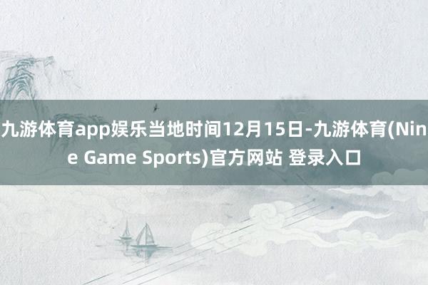 九游体育app娱乐当地时间12月15日-九游体育(Nine Game Sports)官方网站 登录入口