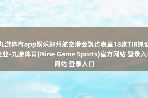 九游体育app娱乐郑州航空港会聚省表里18家TIR抓证企业-九游体育(Nine Game Sports)官方网站 登录入口