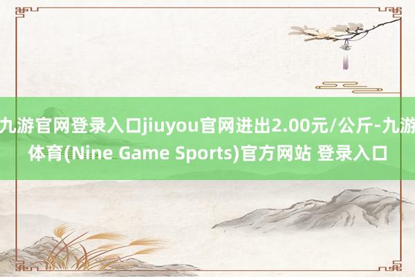 九游官网登录入口jiuyou官网进出2.00元/公斤-九游体育(Nine Game Sports)官方网站 登录入口