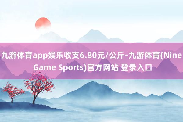 九游体育app娱乐收支6.80元/公斤-九游体育(Nine Game Sports)官方网站 登录入口