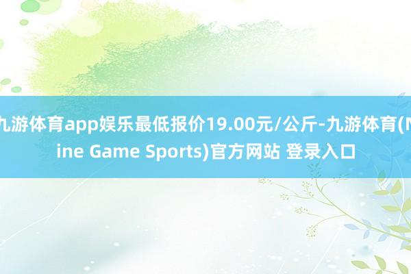 九游体育app娱乐最低报价19.00元/公斤-九游体育(Nine Game Sports)官方网站 登录入口