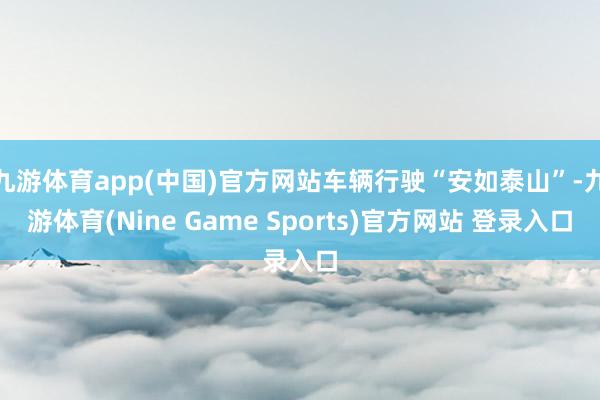 九游体育app(中国)官方网站车辆行驶“安如泰山”-九游体育(Nine Game Sports)官方网站 登录入口