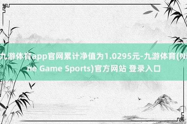 九游体育app官网累计净值为1.0295元-九游体育(Nine Game Sports)官方网站 登录入口