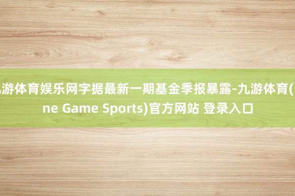 九游体育娱乐网字据最新一期基金季报暴露-九游体育(Nine Game Sports)官方网站 登录入口