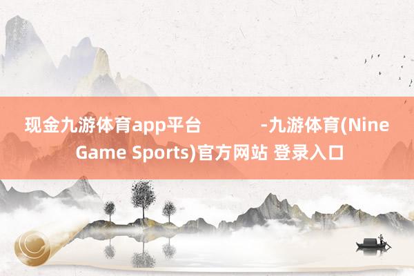 现金九游体育app平台            -九游体育(Nine Game Sports)官方网站 登录入口