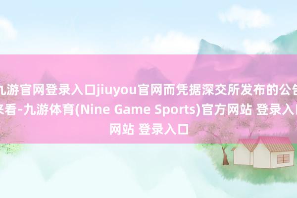 九游官网登录入口jiuyou官网而凭据深交所发布的公告来看-九游体育(Nine Game Sports)官方网站 登录入口
