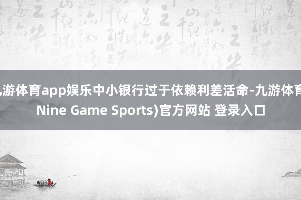 九游体育app娱乐中小银行过于依赖利差活命-九游体育(Nine Game Sports)官方网站 登录入口
