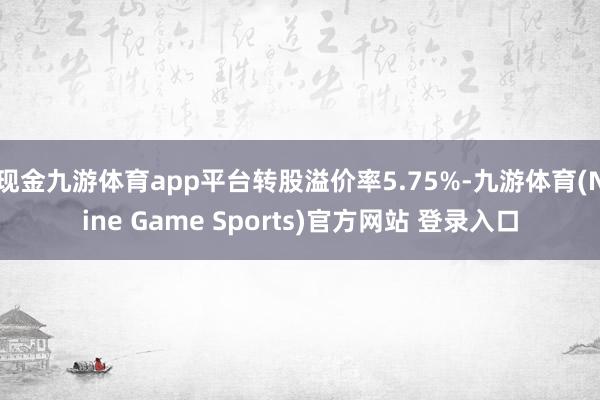 现金九游体育app平台转股溢价率5.75%-九游体育(Nine Game Sports)官方网站 登录入口