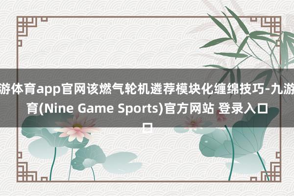 九游体育app官网该燃气轮机遴荐模块化缠绵技巧-九游体育(Nine Game Sports)官方网站 登录入口