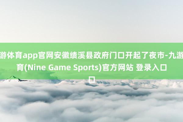九游体育app官网安徽绩溪县政府门口开起了夜市-九游体育(Nine Game Sports)官方网站 登录入口