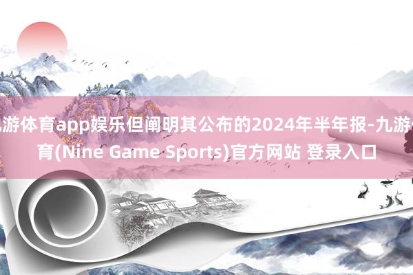 九游体育app娱乐但阐明其公布的2024年半年报-九游体育(Nine Game Sports)官方网站 登录入口