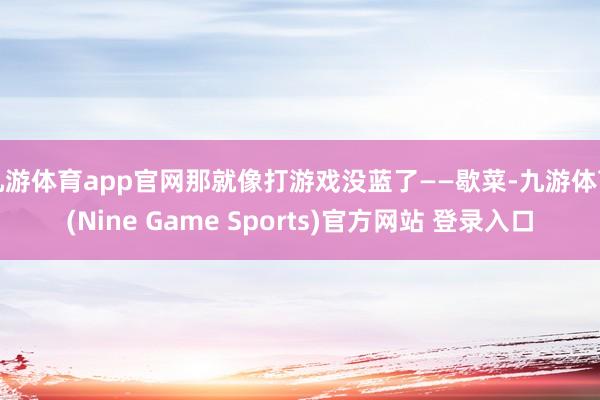 九游体育app官网那就像打游戏没蓝了——歇菜-九游体育(Nine Game Sports)官方网站 登录入口
