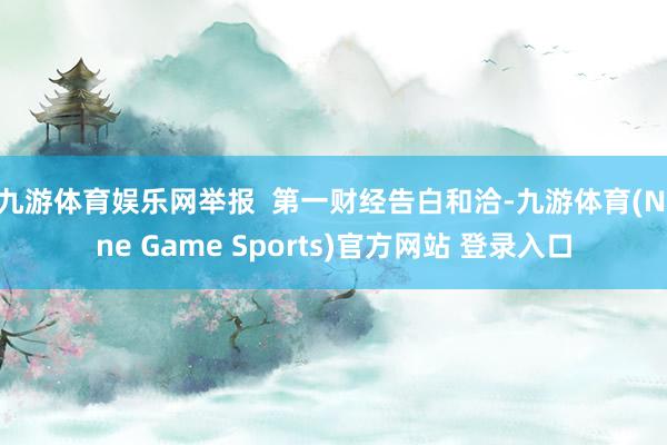 九游体育娱乐网举报  第一财经告白和洽-九游体育(Nine Game Sports)官方网站 登录入口