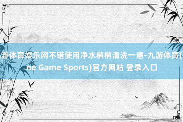 九游体育娱乐网不错使用净水稍稍清洗一遍-九游体育(Nine Game Sports)官方网站 登录入口