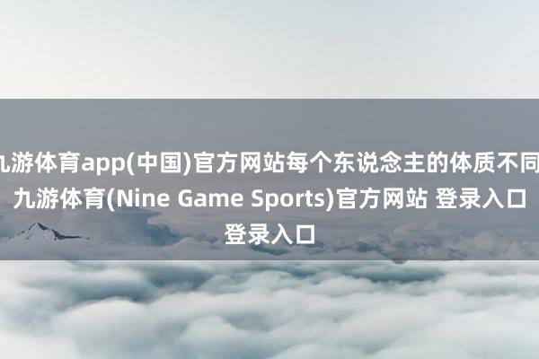 九游体育app(中国)官方网站每个东说念主的体质不同-九游体育(Nine Game Sports)官方网站 登录入口