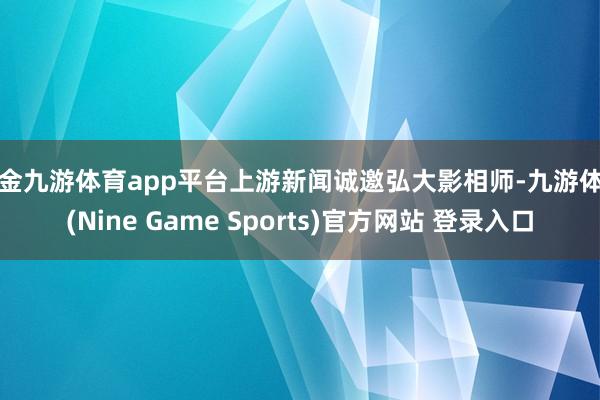 现金九游体育app平台上游新闻诚邀弘大影相师-九游体育(Nine Game Sports)官方网站 登录入口
