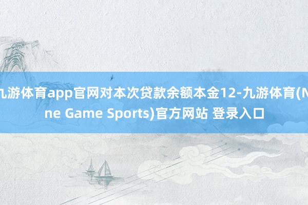 九游体育app官网对本次贷款余额本金12-九游体育(Nine Game Sports)官方网站 登录入口