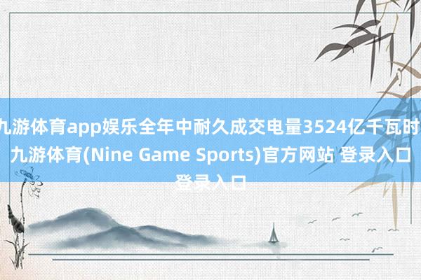九游体育app娱乐全年中耐久成交电量3524亿千瓦时-九游体育(Nine Game Sports)官方网站 登录入口