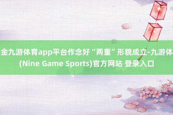 现金九游体育app平台作念好“两重”形貌成立-九游体育(Nine Game Sports)官方网站 登录入口