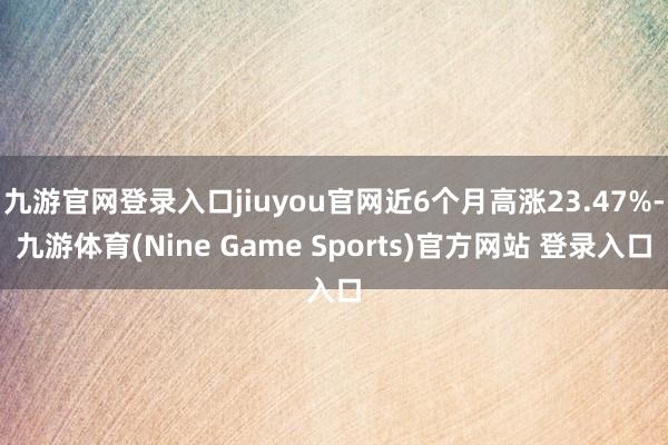 九游官网登录入口jiuyou官网近6个月高涨23.47%-九游体育(Nine Game Sports)官方网站 登录入口
