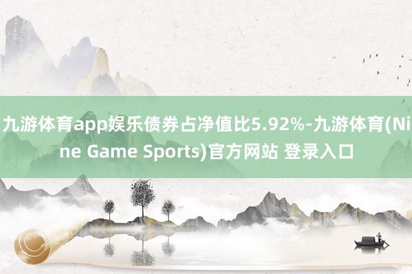九游体育app娱乐债券占净值比5.92%-九游体育(Nine Game Sports)官方网站 登录入口