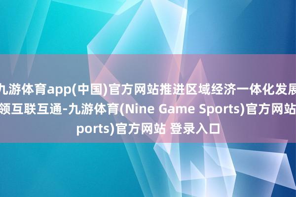 九游体育app(中国)官方网站推进区域经济一体化发展和基础要领互联互通-九游体育(Nine Game Sports)官方网站 登录入口