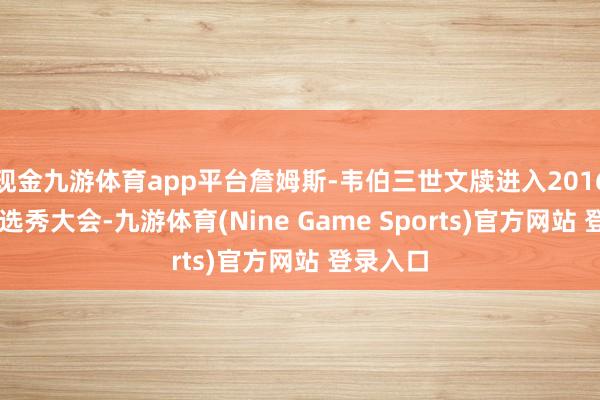 现金九游体育app平台詹姆斯-韦伯三世文牍进入2016年NBA选秀大会-九游体育(Nine Game Sports)官方网站 登录入口
