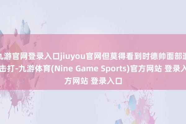 九游官网登录入口jiuyou官网但莫得看到时德帅面部遭到击打-九游体育(Nine Game Sports)官方网站 登录入口