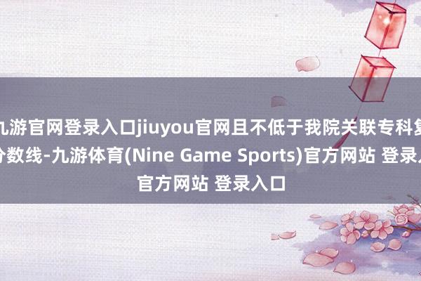 九游官网登录入口jiuyou官网且不低于我院关联专科复试分数线-九游体育(Nine Game Sports)官方网站 登录入口