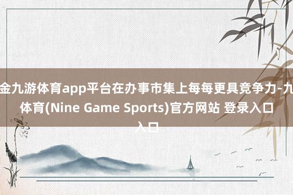 现金九游体育app平台在办事市集上每每更具竞争力-九游体育(Nine Game Sports)官方网站 登录入口