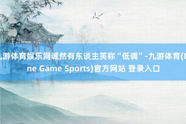 九游体育娱乐网诚然有东谈主笑称“低调”-九游体育(Nine Game Sports)官方网站 登录入口