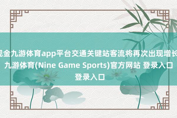 现金九游体育app平台交通关键站客流将再次出现增长-九游体育(Nine Game Sports)官方网站 登录入口