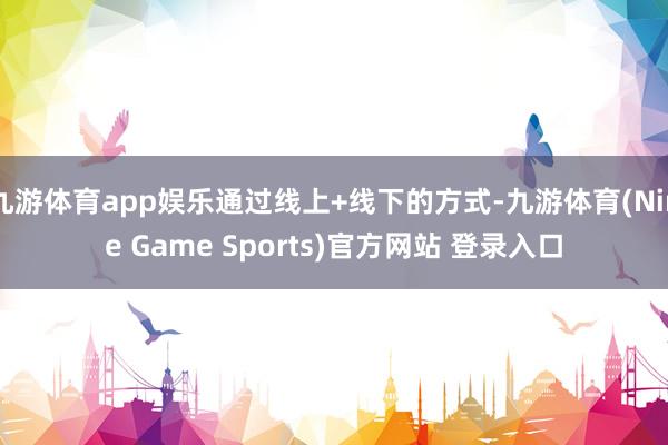 九游体育app娱乐通过线上+线下的方式-九游体育(Nine Game Sports)官方网站 登录入口