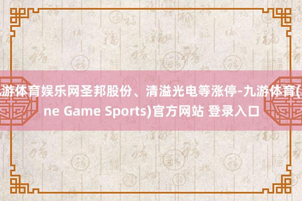 九游体育娱乐网圣邦股份、清溢光电等涨停-九游体育(Nine Game Sports)官方网站 登录入口