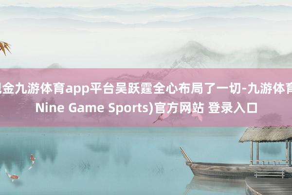 现金九游体育app平台吴跃霆全心布局了一切-九游体育(Nine Game Sports)官方网站 登录入口