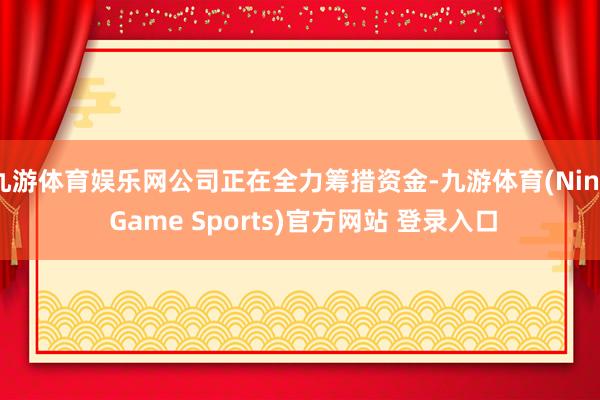 九游体育娱乐网公司正在全力筹措资金-九游体育(Nine Game Sports)官方网站 登录入口