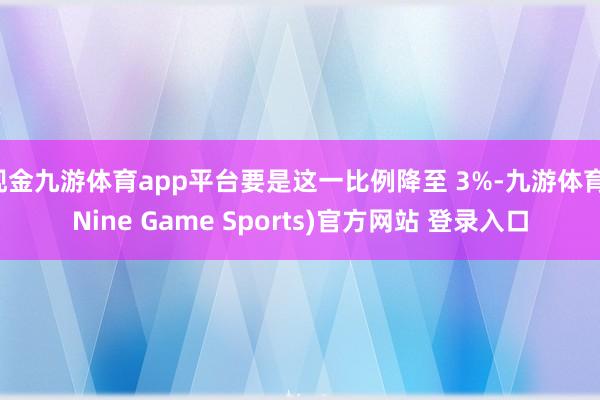 现金九游体育app平台要是这一比例降至 3%-九游体育(Nine Game Sports)官方网站 登录入口
