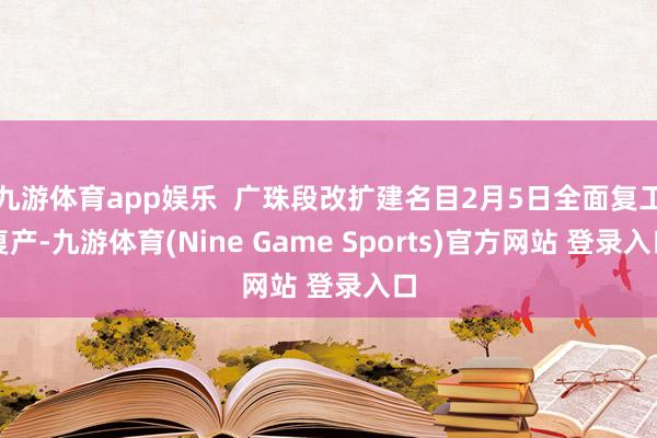 九游体育app娱乐 广珠段改扩建名目2月5日全面复工复产-九游体育(Nine Game Sports)官方网站 登录入口