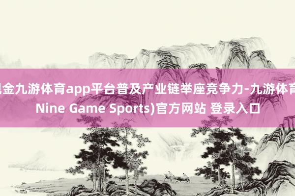 现金九游体育app平台普及产业链举座竞争力-九游体育(Nine Game Sports)官方网站 登录入口