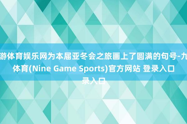 九游体育娱乐网为本届亚冬会之旅画上了圆满的句号-九游体育(Nine Game Sports)官方网站 登录入口
