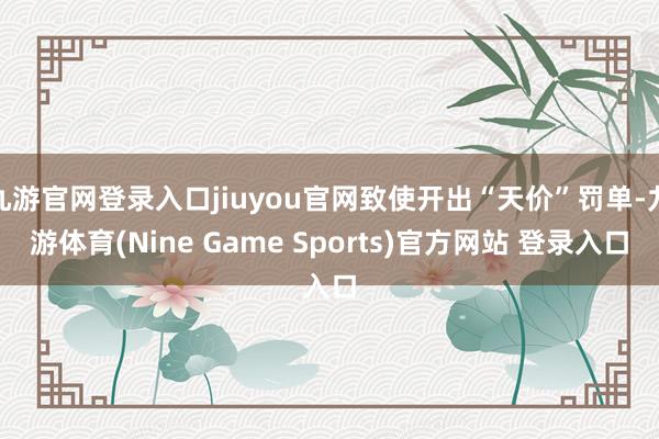 九游官网登录入口jiuyou官网致使开出“天价”罚单-九游体育(Nine Game Sports)官方网站 登录入口