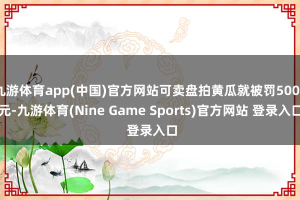 九游体育app(中国)官方网站可卖盘拍黄瓜就被罚5000元-九游体育(Nine Game Sports)官方网站 登录入口