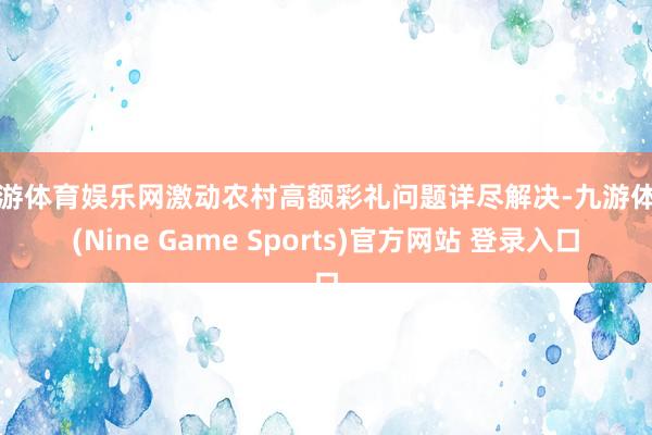 九游体育娱乐网激动农村高额彩礼问题详尽解决-九游体育(Nine Game Sports)官方网站 登录入口