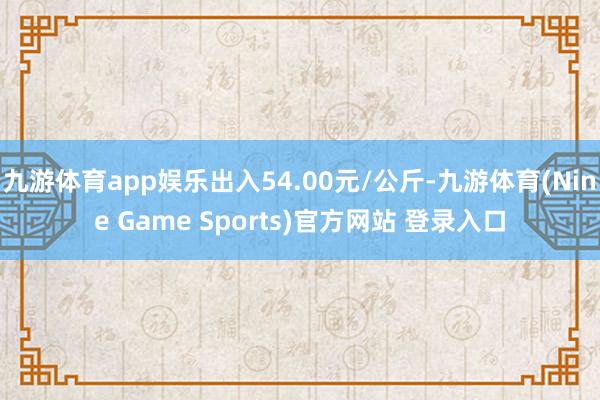 九游体育app娱乐出入54.00元/公斤-九游体育(Nine Game Sports)官方网站 登录入口