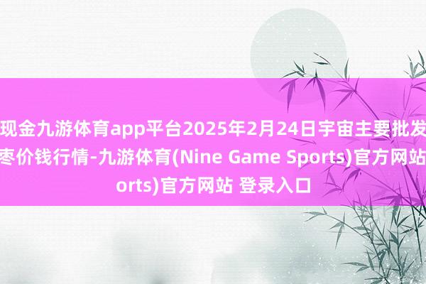 现金九游体育app平台2025年2月24日宇宙主要批发阛阓金丝枣价钱行情-九游体育(Nine Game Sports)官方网站 登录入口