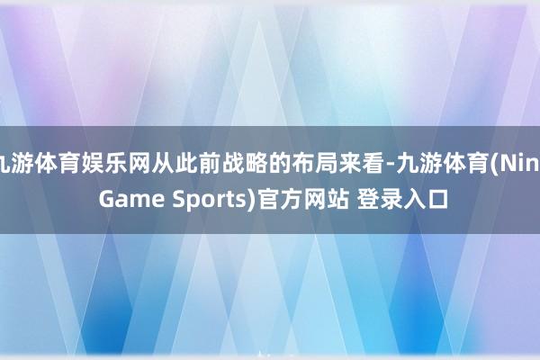九游体育娱乐网从此前战略的布局来看-九游体育(Nine Game Sports)官方网站 登录入口